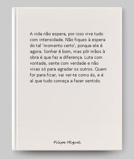 A vida não espera, por isso vive tudo com intensidade. Não fiques à espera do tal 'momento certo', porque ele é agora. Sonhar é bom, mas pôr mãos à obra é que faz a diferença. Luta com vontade, sente com verdade e não vivas só para agradar os outros. Quem for para ficar, vai ver-te como és, e é aí que tudo começa a fazer sentido.